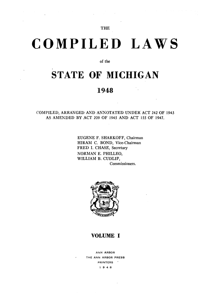 handle is hein.sstatutes/clsmica0001 and id is 1 raw text is: THE

COMPILED

LAWS

of the

STATE OF MICHIGAN
1948
COMPILED, ARRANGED AND ANNOTATED UNDER ACT 242 OF 1943
AS AMENDED BY ACT 209 OF 1945 AND ACT 155 OF 1947.

EUGENE F. SHARKOFF, Chairman
HIRAM C. BOND, Vice-Chairman
FRED I. CHASE, Secretary
NORMAN E. PHILLEO,
WILLIAM B. CUDLIP,
Commissioners.

VOLUME I
ANN ARBOR
THE ANN ARBOR PRESS
PRINTERS
1948


