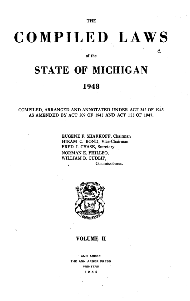 handle is hein.sstatutes/clsmica0003 and id is 1 raw text is: THE

COMPILED

LAWS

of the

STATE OF MICHIGAN
1948
COMPILED, ARRANGED AND ANNOTATED UNDER ACT 242 OF 1943
AS AMENDED BY ACT 209 OF 1945 AND ACT 155 OF 1947.

EUGENE F. SHARKOFF, Chairman
HIRAM C. BOND, Vice-Chairman
FRED I. CHASE, Secretary
NORMAN E. PHILLEO,
WILLIAM B. CUDLIP,
Commissioners.

VOLUME II
I ANN ARBOR
THE ANN ARBOR PRESS
PRINTERS
I 948


