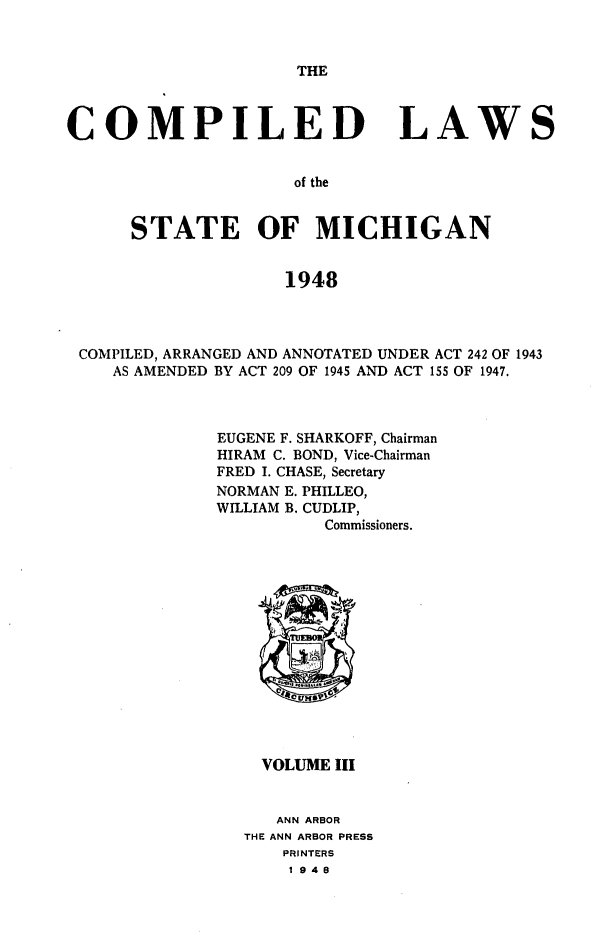 handle is hein.sstatutes/clsmica0005 and id is 1 raw text is: THE

COMPILED

LAWS

of the

STATE OF MICHIGAN
1948
COMPILED, ARRANGED AND ANNOTATED UNDER ACT 242 OF 1943
AS AMENDED BY ACT 209 OF 1945 AND ACT 155 OF 1947.

EUGENE F. SHARKOFF, Chairman
HIRAM C. BOND, Vice-Chairman
FRED I. CHASE, Secretary
NORMAN E. PHILLEO,
WILLIAM B. CUDLIP,
Commissioners.

VOLUME III
ANN ARBOR
THE ANN ARBOR PRESS
PRINTERS
1948


