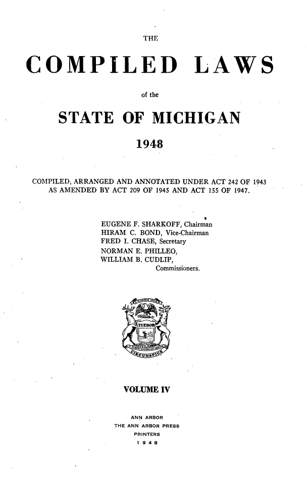 handle is hein.sstatutes/clsmica0007 and id is 1 raw text is: THE

COMPILED

LAWS

of the

STATE OF MICHIGAN
1948
COMPILED, ARRANGED AND ANNOTATED UNDER ACT 242 OF 1943
AS AMENDED BY ACT 209 OF 1945 AND ACT 155 OF 1947.

EUGENE F. SHARKOFF, Chairman
HIRAM C. BOND, Vice-Chairman
FRED I. CHASE, Secretary
NORMAN E. PHILLEO,
WILLIAM B. CUDLIP,
Commissioners.
VOLUME IV
ANN ARBOR
THE ANN ARBOR PRESS
PRINTERS
1948


