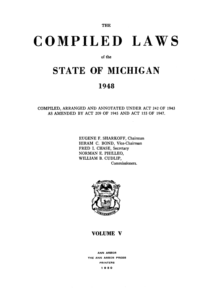handle is hein.sstatutes/clsmica0009 and id is 1 raw text is: THE

COMPILED

LAWS

of the

STATE OF MICHIGAN
1948
COMPILED, ARRANGED AND ANNOTATED UNDER ACT 242 OF 1943
AS AMENDED BY ACT 209 OF 1945 AND ACT 155 OF 1947.

EUGENE F. SHARKOFF, Chairman
HIRAM C. BOND, Vice-Chairman
FRED I. CHASE, Secretary
NORMAN E. PHILLEO,
WILLIAM B. CUDLIP,
Commissioners.

VOLUME V
ANN ARBOR
THE ANN ARBOR PRESS
PRINTERS
1950


