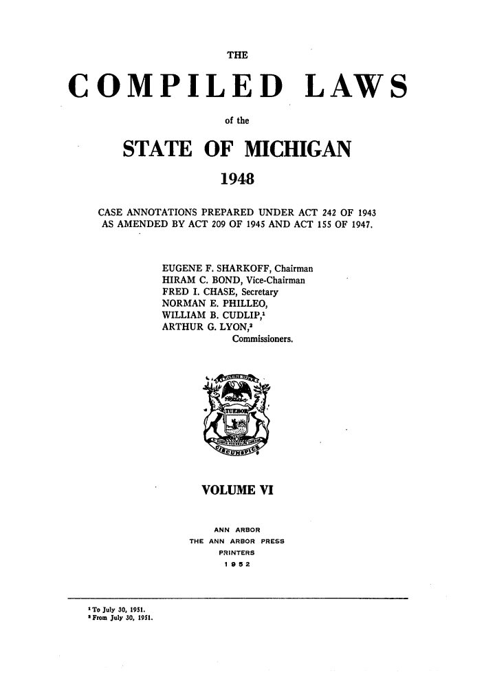 handle is hein.sstatutes/clsmica0010 and id is 1 raw text is: THE

COMPILED LAWS
of the
STATE OF MICHIGAN
1948
CASE ANNOTATIONS PREPARED UNDER ACT 242 OF 1943
AS AMENDED BY ACT 209 OF 1945 AND ACT 155 OF 1947.
EUGENE F. SHARKOFF, Chairman
HIRAM C. BOND, Vice-Chairman
FRED I. CHASE, Secretary
NORMAN E. PHILLEO,
WILLIAM B. CUDLIP,'
ARTHUR G. LYON,-
Commissioners.

VOLUME VI

ANN ARBOR
THE ANN ARBOR PRESS
PRINTERS
1 952

1To July 30, 1951.
2From July 30, 1951.


