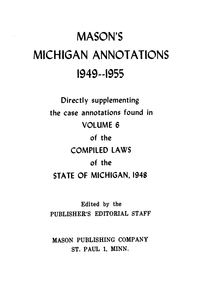 handle is hein.sstatutes/clsmicax0001 and id is 1 raw text is: MASON'S
MICHIGAN ANNOTATIONS
1949--1955
Directly supplementing
the case annotations found in
VOLUME 6
of the
COMPILED LAWS
of the
STATE OF MICHIGAN, 1948
Edited by the
PUBLISHER'S EDITORIAL STAFF
MASON PUBLISHING COMPANY
ST. PAUL 1, MINN.


