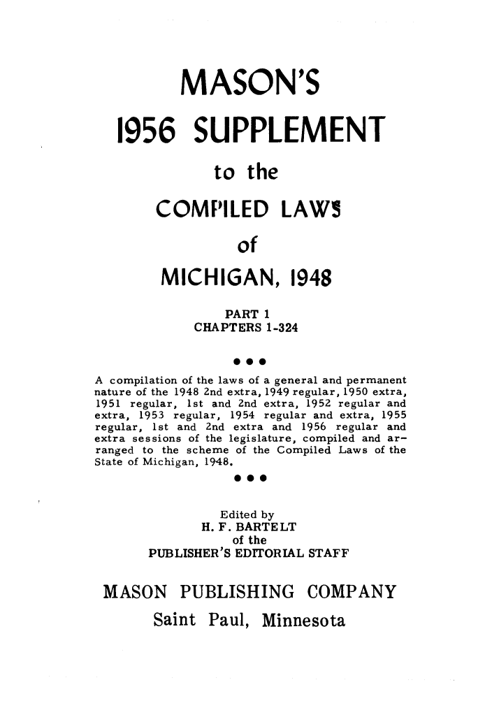 handle is hein.sstatutes/clsmicaxa0001 and id is 1 raw text is: MASON'S
1956 SUPPLEMENT
to the
COMPILED LAWS
of
MICHIGAN, 1948
PART 1
CHAPTERS 1-324
S..
A compilation of the laws of a general and permanent
nature of the 1948 2nd extra, 1949 regular, 1950 extra,
1951 regular, 1st and 2nd extra, 1952 regular and
extra, 1953 regular, 1954 regular and extra, 1955
regular, 1st and 2nd extra and 1956 regular and
extra sessions of the legislature, compiled and ar-
ranged to the scheme of the Compiled Laws of the
State of Michigan, 1948.
0..
Edited by
H. F. BARTELT
of the
PUBLISHER'S EDITORIAL STAFF
MASON PUBLISHING COMPANY

Saint Paul, Minnesota


