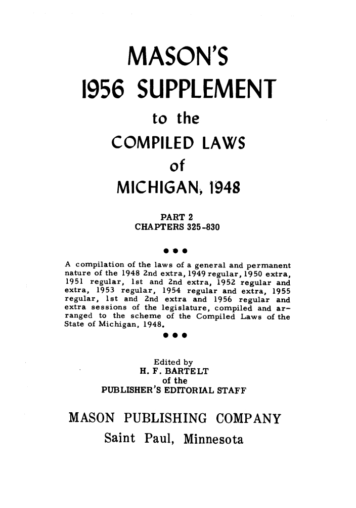 handle is hein.sstatutes/clsmicaxa0002 and id is 1 raw text is: MASON'S
1956 SUPPLEMENT
to the
COMPILED LAWS
of
MICHIGAN 1948
PART 2
CHAPTERS 325-830
0*o
A compilation of the laws of a general and permanent
nature of the 1948 2nd extra, 1949 regular, 1950 extra,
1951 regular, 1st and 2nd extra, 1952 regular and
extra, 1953 regular, 1954 regular and extra, 1955
regular, 1st and 2nd extra and 1956 regular and
extra sessions of the legislature, compiled and ar-
ranged to the scheme of the Compiled Laws of the
State of Michigan, 1948.
0.0
Edited by
H. F. BARTELT
of the
PUBLISHER'S EDITORIAL STAFF
MASON PUBLISHING COMPANY

Saint Paul, Minnesota


