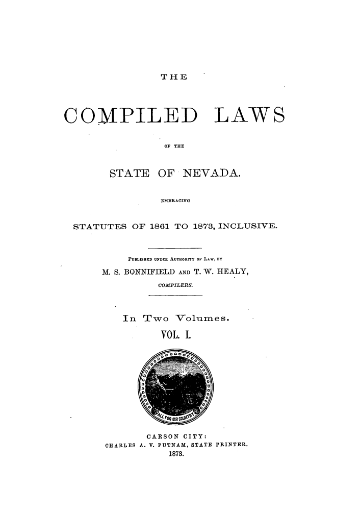 handle is hein.sstatutes/clsnemb0001 and id is 1 raw text is: THE

COMPILED

LAWS

OF THE

STATE OF NEVADA.
EMBRACING
STATUTES OF 1861 TO 1873, INCLUSIVE.

PUBLISHED UNDER AUTHORITY OF LAW, BY
M. S. BONNIFIELD AND T. W. HEALY,
COMPILERS.
In Two Volumes.

VOL. I.

CARSON CITY:
CHARLES A. V. PUTNAM, STATE PRINTER.
1873.


