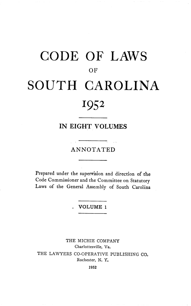 handle is hein.sstatutes/clsoucara0001 and id is 1 raw text is: CODE OF LAWS
OF
SOUTH CAROLINA

1952

IN EIGHT VOLUMES
ANNOTATED
Prepared under the supervision and direction of the
Code Commissioner and the Committee on Statutory
Laws of the General Assembly of South Carolina
. VOLUME 1
THE MICHIE COMPANY
Charlottesville, Va.
THE LAWYERS CO-OPERATIVE PUBLISHING CO.
Rochester, N. Y.
1952


