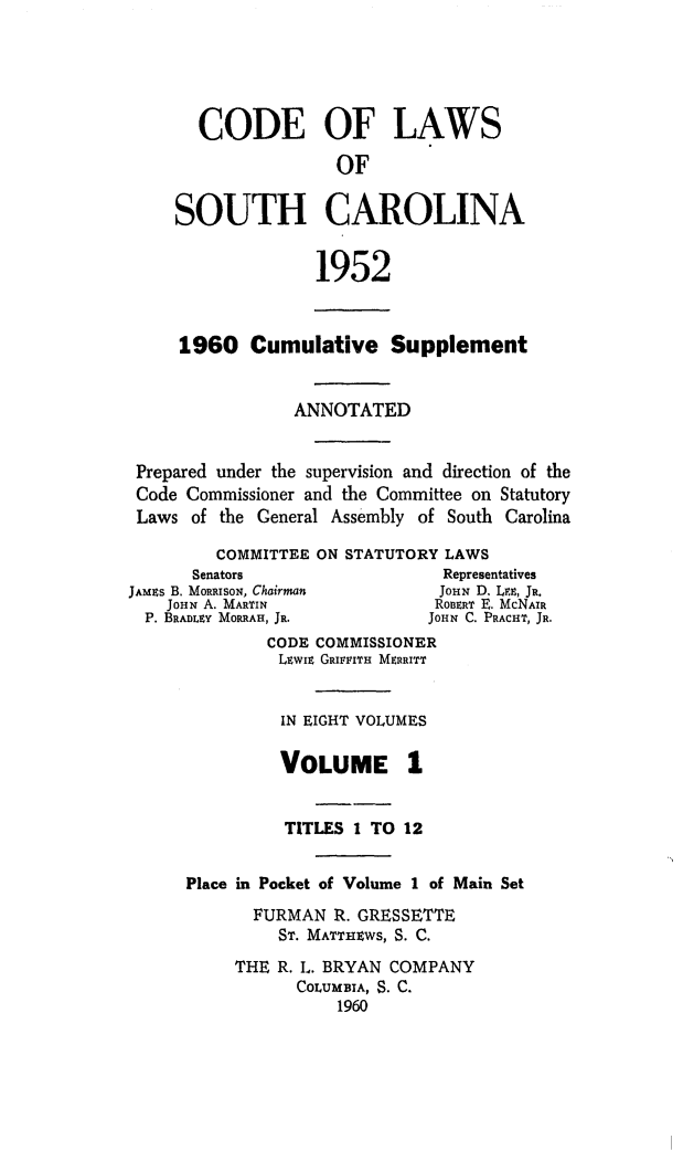 handle is hein.sstatutes/clsoucara0002 and id is 1 raw text is: CODE OF LAWS
OF
SOUTH CAROLINA
1952
1960 Cumulative Supplement
ANNOTATED
Prepared under the supervision and direction of the
Code Commissioner and the Committee on Statutory
Laws of the General Assembly of South Carolina
COMMITTEE ON STATUTORY LAWS
Senators                   Representatives
JAMns B. MORRISON, Chairman      JoN D. LEE, JR.
JOHN A. MARTIN               RonERT E. McNAIR
P. BRADLEY MORRAH, JR.        JOHN C. PRACHT, JR.
CODE COMMISSIONER
LEWIE GRIFFITH MEITT
IN EIGHT VOLUMES
VOLUME 1
TITLES 1 TO 12
Place in Pocket of Volume 1 of Main Set
FURMAN R. GRESSETTE
ST. MATTHEWS, S. C.
THE R. L. BRYAN COMPANY
COLUMBIA, S. C.
1960


