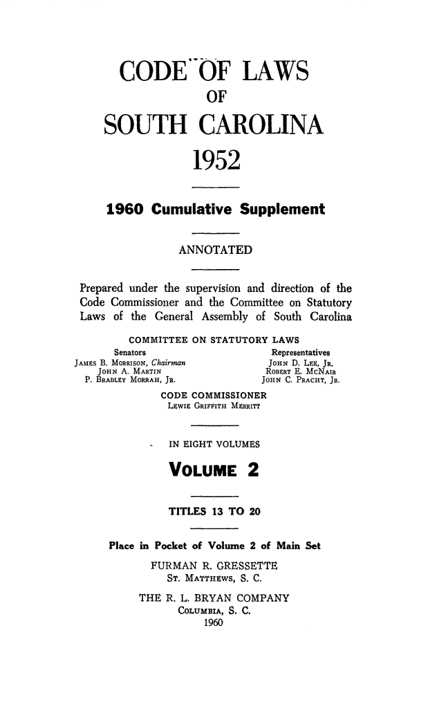 handle is hein.sstatutes/clsoucara0004 and id is 1 raw text is: CODE'-OF LAWS
OF
SOUTH CAROLINA
1952
1960 Cumulative Supplement
ANNOTATED
Prepared under the supervision and direction of the
Code Commissioner and the Committee on Statutory
Laws of the General Assembly of South Carolina
COMMITTEE ON STATUTORY LAWS
Senators                   Representatives
JAMES B. MORRISON, Chairman     JOHN D. LEE, JR.
JOHN A. MARTIN              ROBERT E. McNAIR
P. BRADLEY MORRAH, JR.       JOHN C. PRACHT, JR.
CODE COMMISSIONER
LEwiz GIaFITH MERRITT
IN EIGHT VOLUMES
VOLUME 2
TITLES 13 TO 20
Place in Pocket of Volume 2 of Main Set
FURMAN R. GRESSETTE
ST. MATTHtWS, S. C.
THE R. L. BRYAN COMPANY
COLUMBIA, S. C.
1960


