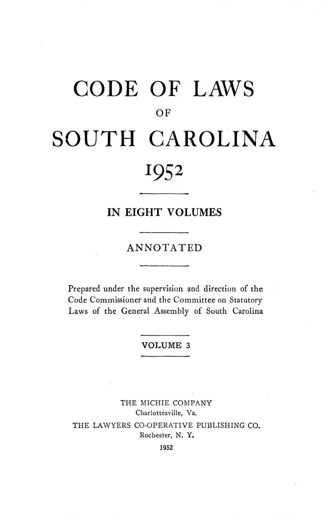 handle is hein.sstatutes/clsoucara0005 and id is 1 raw text is: CODE OF LAWS
OF
SOUTH CAROLINA

1952

IN EIGHT VOLUMES
ANNOTATED
Prepared under the supervision and direction of the
Code Commissioner and the Committee on Statutory
Laws of the General Assembly of South Carolina
VOLUME 3
THE MICHIE COMPANY
Charlottesville, Va.
THE LAWYERS CO-OPERATIVE PUBLISHING CO.
Rochester, N. Y.
1952


