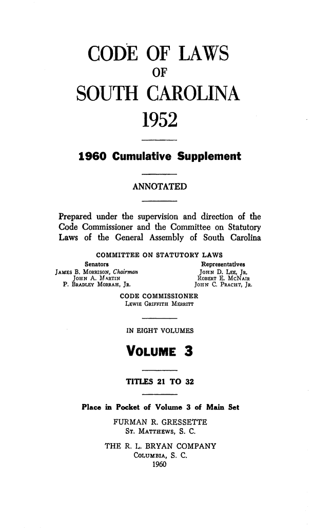 handle is hein.sstatutes/clsoucara0006 and id is 1 raw text is: CODE OF LAWS
OF
SOUTH CAROLINA
1952
1960 Cumulative Supplement
ANNOTATED
Prepared under the supervision and direction of the
Code Commissioner and the Committee on Statutory
Laws of the General Assembly of South Carolina
COMMITTEE ON STATUTORY LAWS
Senators                   Representatives
JAMEs B. MoRRIsoN, Chairman      JOHN D. LEE, JR.
JOHN A. MARTIN               ROBERT E. McNAIR
P. BRADLEY MORRAH, JR.        JOHN C. PRACHY, JR.
CODE COMMISSIONER
LEwIE GRIFFITH MERRITT
IN EIGHT VOLUMES
VOLUME 3
TITLES 21 TO 32
Place in Pocket of Volume 3 of Main Set
FURMAN R. GRESSETTE
ST. MATTHEWS, S. C.
THE R. L. BRYAN COMPANY
COLUMBIA, S. C.
1960


