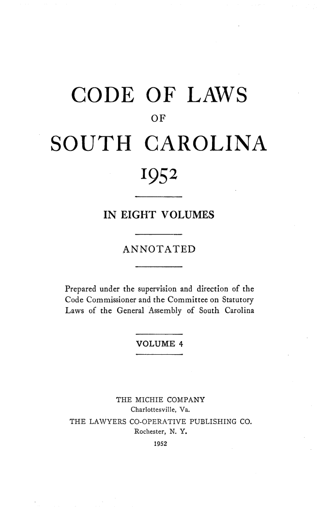 handle is hein.sstatutes/clsoucara0007 and id is 1 raw text is: CODE OF LAWS
OF
SOUTH CAROLINA

1952

IN EIGHT VOLUMES
ANNOTATED
Prepared under the supervision and direction of the
Code Commissioner and the Committee on Statutory
Laws of the General Assembly of South Carolina
VOLUME 4
THE MICHIE COMPANY
Charlottesville, Va.
THE LAWYERS CO-OPERATIVE PUBLISHING CO.
Rochester, N. Y.
1952


