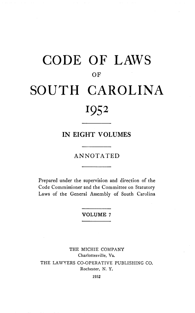 handle is hein.sstatutes/clsoucara0013 and id is 1 raw text is: CODE OF LAWS
OF
SOUTH CAROLINA

1952

IN EIGHT VOLUMES
ANNOTATED
Prepared under the supervision and direction of the
Code Commissioner and the Committee on Statutory
Laws of the General Assembly of South Carolina
VOLUME 7
THE MICHIE COMPANY
Charlottesville, Va.
THE LAWYERS CO-OPERATIVE PUBLISHING CO.
Rochester, N. Y.
1952


