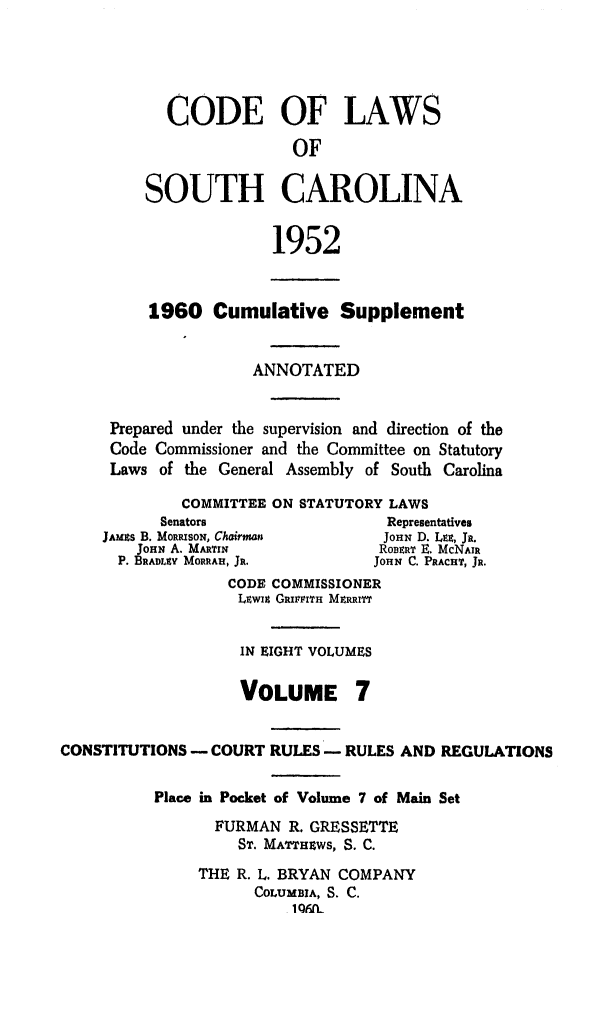 handle is hein.sstatutes/clsoucara0014 and id is 1 raw text is: CODE OF LAWS
OF
SOUTH CAROLINA
1952
1960 Cumulative Supplement
ANNOTATED
Prepared under the supervision and direction of the
Code Commissioner and the Committee on Statutory
Laws of the General Assembly of South Carolina
COMMITTEE ON STATUTORY LAWS
Senators                  Representatives
JAMias B. MoRRasoN, Chairman    JOHN D. LEE, JR.
JOHN A. MAnTrN             ROBERT E. McNAIR
P. BRADLEY MORRAH, JR.       JOHN C. PRACHT, JR.
CODE COMMISSIONER
Liwix GizrrtrH MERRiTT
IN EIGHT VOLUMES
VOLUME 7
CONSTITUTIONS - COURT RULES - RULES AND REGULATIONS
Place in Pocket of Volume 7 of Main Set
FURMAN R. GRESSETTE
ST. MATTHP.WS, S. C.
THE R. L. BRYAN COMPANY
COLUMBIA, S. C.
1 ONft


