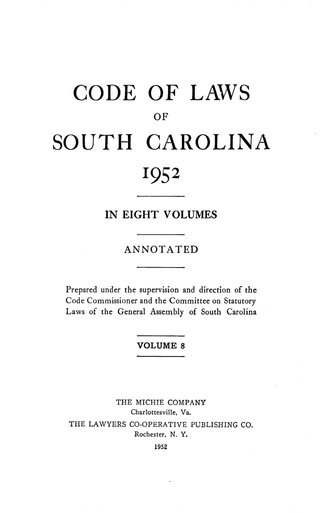 handle is hein.sstatutes/clsoucara0015 and id is 1 raw text is: CODE OF LAWS
OF
SOUTH CAROLINA

1952

IN EIGHT VOLUMES
ANNOTATED
Prepared under the supervision and direction of the
Code Commissioner and the Committee on Statutory
Laws of the General Assembly of South Carolina
VOLUME 8
THE MICHIE COMPANY
Charlottesville, Va.
THE LAWYERS CO-OPERATIVE PUBLISHING CO.
Rochester, N. Y.
1952


