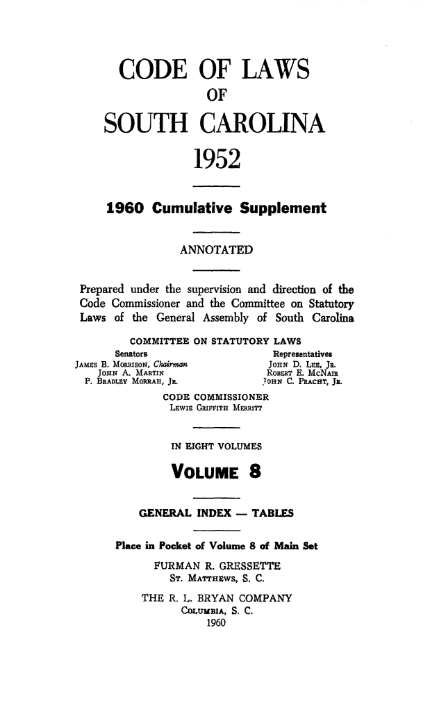 handle is hein.sstatutes/clsoucara0016 and id is 1 raw text is: CODE OF LAWS
OF
SOUTH CAROLINA
1952
1960 Cumulative Supplement
ANNOTATED
Prepared under the supervision and direction of the
Code Commissioner and the Committee on Statutory
Laws of the General Assembly of South Carolina
COMMITTEE ON STATUTORY LAWS
Senators                  Representatives
JAmus B. MoizsoN, Chairman    JOHN D. LEE, Ja.
JoHN A. MARTIN              RoBERT E. McNAra
P. BRADILY MORRAH, JR        YOHN C. PRAcar, JR.
CODE COMMISSIONER
LUwis GRIra MERRITT
IN EIGHT VOLUMES
VOLUME 8
GENERAL INDEX - TABLES
Place in Pocket of Volume 8 of Main Set
FURMAN R. GRESSETTE
ST. MArTHWS, S. C.
THE R. L. BRYAN COMPANY
CorUMBIA, S. C.
1960


