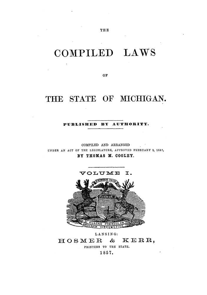 handle is hein.sstatutes/clstemi0001 and id is 1 raw text is: THE

COMPILED

LAWS

THE STATE OF MICHIGAN.
PUBLISHED BY AUTHORITY.

UNDER AN ACT

COMPILED AND ARRANGED
OF THE LEGISLATURE, APPROVED FEBRUARY 2, 1857,
BY THOMAS X. COOLEY.

-V0L T-T M 

LANSING:
F, in8 & 5 KERR
PRINTERS TO THE STATE.
1857.


