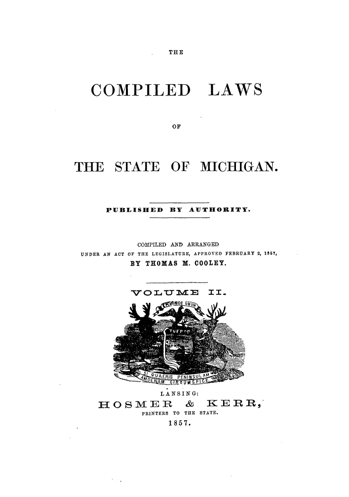handle is hein.sstatutes/clstemi0002 and id is 1 raw text is: THE

COMPILED

LAWS

THE STATE     OF MICHIGAN.
PUBLISHED BY AUTHORITY.

UNDER AN ACT

COMPILED AND ARRANGED
OF THE LEGISLATURE, APPROVED FEBRUARY 2, 186T,
BY THOMAS M. COOLEY.

ViOLU E I.

LANSING:
HOSMER & KERR,
PRINTERS TO  THE  STATE.
1857.


