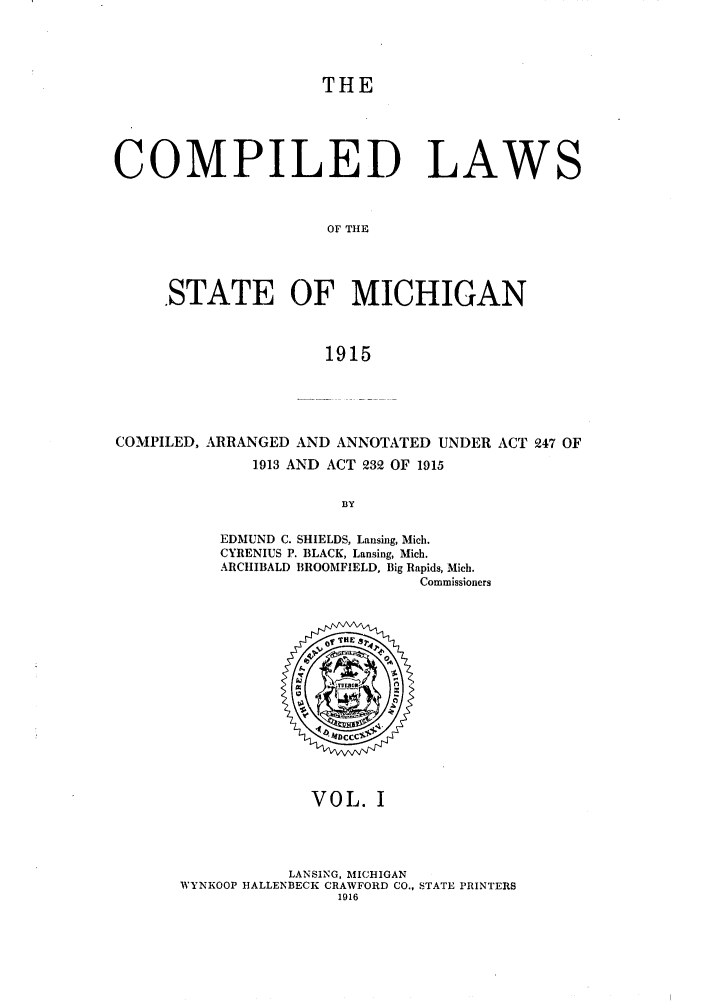 handle is hein.sstatutes/clstigau0001 and id is 1 raw text is: THE
COMPILED LAWS
OF THE
.STATE OF MICHIGAN
1915

COMPILED, ARRANGED AND ANNOTATED UNDER ACT 247 OF
1913 AND ACT 232 OF 1915
BY
EDMUND C. SHIELDS, Lansing, Mich.
CYRENIUS P. BLACK, Lansing, Mich.
ARCHIBALD BROOMFIELD, Big Rapids, Mich.
Commissioners

VOL. I

LANSING, MICHIGAN
WYNKOOP HALLENBECK CRAWFORD CO., STATE PRINTERS
1916


