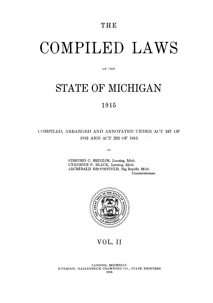 handle is hein.sstatutes/clstigau0002 and id is 1 raw text is: THE
COMPILED LAWS
o Fl-fili
STATE OF MICHIGAN
1915

COMPILI), AR{AN(E) AND ANNOTATI) UNDEIR ACT 247 OF
1913 AND ACT 232 OF 1915
BIY
EDMUND C. SHIEHLDS, Lansing, Mich.
CYRENIUS P. BLACK, Lansing, Mich.
ARCHIBALD BROOMFIELD, Big Rapids, Mich.
Commissioners.

VOL. II
LANSING, MICHIGAN
WYN1(OOP, IALLENBECK CRAWFORD CO., STATE PRINTERS
1916


