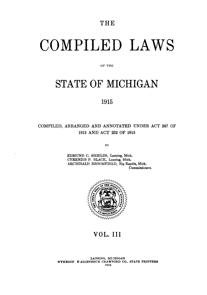 handle is hein.sstatutes/clstigau0003 and id is 1 raw text is: THE
COMPILED LAWS
OF THE
STATE OF MICHIGAN
1915

COMPILED, ARRANGED AND ANNOTATED UNDER ACT 247 OF
1913 AND ACT 232 OF 1915
BY
EDMUND C. SHIELDS, Lansing, Mich.
CYRENIUS P. BLACK, Lansing, Mich.
ARCHIBALD BROOMFIELD, Big Rapids, Mich.
Commissioners.

VOL. III
LANSING, MICHIGAN
WYNKOOP H ALLENBECK CRAWFORD CO., STATE PRINTERS
1916


