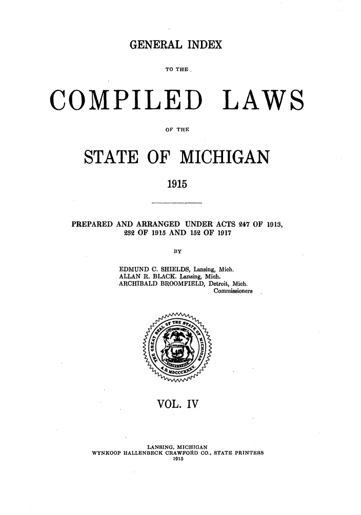 handle is hein.sstatutes/clstigau0004 and id is 1 raw text is: GENERAL INDEX

TO THE

COMPILED

LAWS

OF THE

STATE OF MICHIGAN
1915

PREPARED

AND ARRANGED UNDER ACTS 947 OF 1913,
232 OF 1915 AND 152 OF 1917
BY
EDMUND C. SHIELDS, Lansing, Mich.
ALLAN R. BLACK. Lansing, Mich.
ARCHIBALD BROOMFIELD, Detroit, Mich.
Commissioners

VOL. IV
LANSING, MICHIGAN
WYNKOOP HALLENBECK CRAWFOAD CO., STATE PRINTERS
1915


