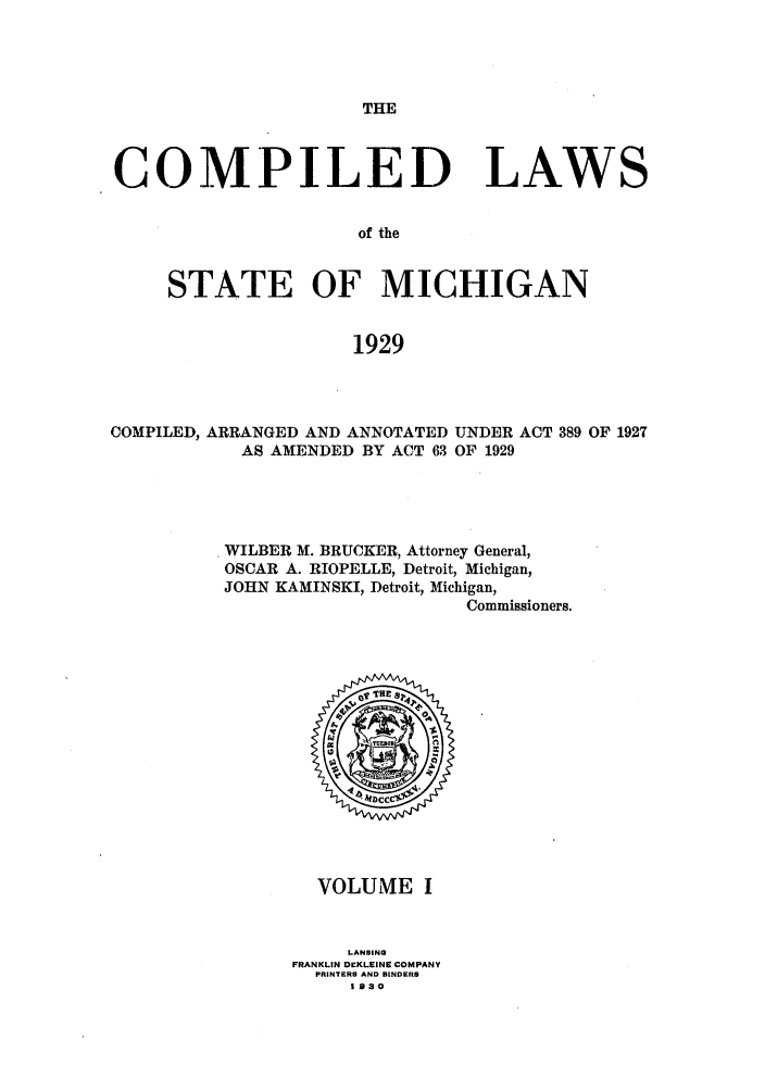 handle is hein.sstatutes/clstmicun0001 and id is 1 raw text is: THE

COMPILED LAWS
of the
STATE OF MICHIGAN
1929

COMPILED, ARRANGED AND ANNOTATED UNDER ACT 389 OF 1927
AS AMENDED BY ACT 63 OF 1929
WILBER M. BRUCKER, Attorney General,
OSCAR A. RIOPELLE, Detroit, Michigan,
JOHN KAMINSKI, Detroit, Michigan,
Commissioners.

VOLUME I
LANSING
FRANKLIN DEKLEINE COMPANY
PRINTERS AND BINDERS
1 930


