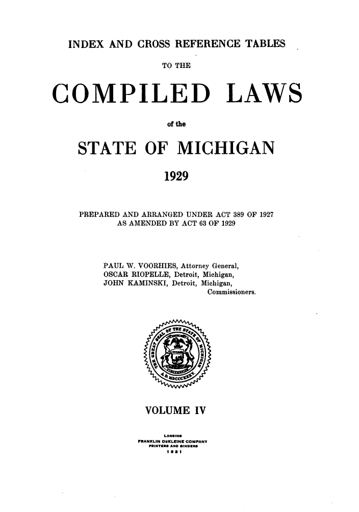 handle is hein.sstatutes/clstmicun0004 and id is 1 raw text is: INDEX AND CROSS REFERENCE TABLES
TO THE
COMPILED LAWS
of the
STATE OF MICHIGAN
1929

PREPARED AND ARRANGED UNDER ACT 389 OF 1927
AS AMENDED BY ACT 63 OF 1929
PAUL W. VOORHIES, Attorney General,
OSCAR RIOPELLE, Detroit, Michigan,
JOHN KAMINSKI, Detroit, Michigan,
Commissioners.

VOLUME IV
LANSING
FRANKLIN DEKLEINC COMPANV
PRINTRKE AND BINDERS
SasI


