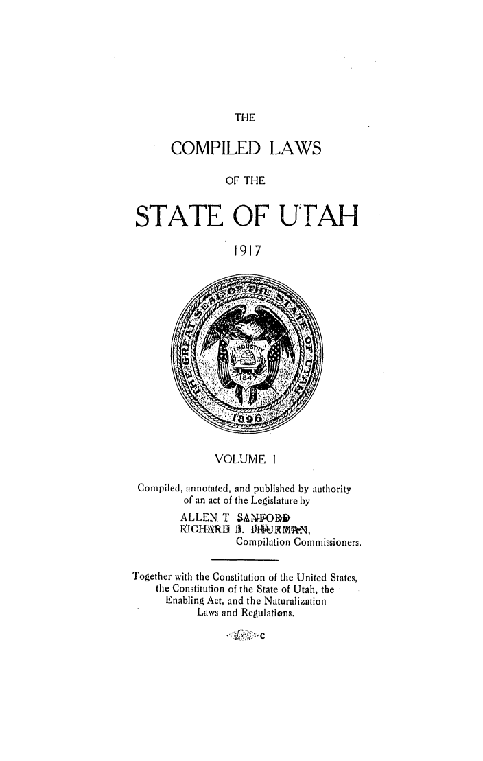 handle is hein.sstatutes/clsuta0001 and id is 1 raw text is: THE

COMPILED LAWS
OF THE
STATE OF UTAH
1917

VOLUME I
Compiled, annotated, and published by authority
of an act of the Legislature by
ALLEN. T SANORD
RICHARD I1. WI*URM ,
Compilation Commissioners.
Together with the Constitution of the United States,
the Constitution of the State of Utah, the
Enabling Act, and the Naturalization
Laws and Regulations.

-1* :.t     C


