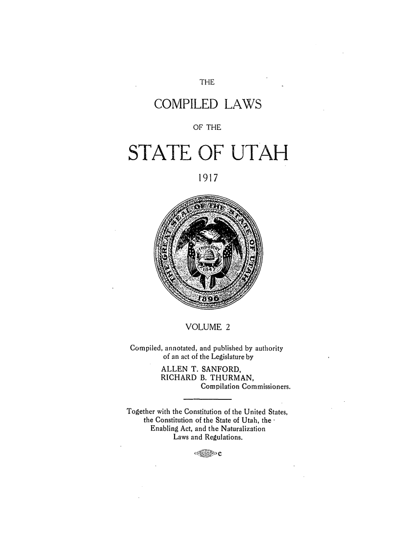 handle is hein.sstatutes/clsuta0002 and id is 1 raw text is: THE

COMPILED LAWS
OF THE
STATE OF UTAH
1917

VOLUME 2
Compiled, annotated, and published by authority
of an act of the Legislature by
ALLEN T. SANFORD,
RICHARD B. THURMAN,
Compilation Commissioners.
Together with the Constitution of the United States,
the Constitution of the State of Utah, the
Enabling Act, and the Naturalization
Laws and Regulations.

C


