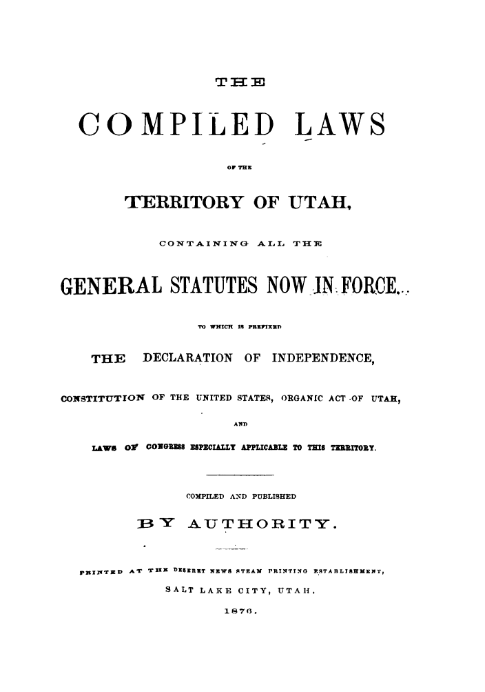 handle is hein.sstatutes/clterut0001 and id is 1 raw text is: COMPILED LAWS
OF THK
TERRITORY OF UTAH,
CONTAINING ALL THJE
GENERAL STATUTES NOW N FORCE...
TO WHICH Is PREIXED
THE    DECLARATION OF INDEPENDENCE,
CONSTITUTION OF THE UNITED STATES, ORGANIC ACT .OF UTAH,
A14D
LAWs Ol1  CONGRE8 ES MIALLY APPLICABLE TO THIS TE RTY.
COMPILED AND PUBLISHED
j3Y    AUT-OIRITY.
pxal gT D  AT  TiXX DESERET NEWS STEAM  PRINTIN'G F.TAnLIEMNElNT,
SALT LAKE CITY, UTAH.
1876.


