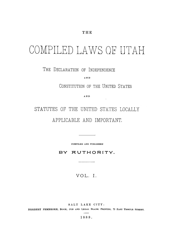 handle is hein.sstatutes/clutad0001 and id is 1 raw text is: THE

COMPILED LAWS OF UTAH
THE DECLARATION OF INDEPENDENCE
AND
CONSTITUTION OF THE UNITED STATES
AND
STATUTES OF THE UNITED STATES LOCALLY
APPLICABLE AND IMPORTANT,
COMPILED AND PUBLISHED
BY   YUTHO1TY.
VOL. I.
SALT LAKE CITY:
HERBERT PEMBROKE, BOOK, JOB AND LEGAL BLANK PRINTER, 72 EAST TEMPLE STREET.
1888.


