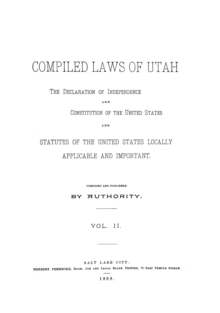 handle is hein.sstatutes/clutad0002 and id is 1 raw text is: COMPILED

LAWS

OF UTAH

THE DECLARATION OF INDEPENDENCE
AND
CONSTITUTION OF THE UNITED STATES
AND

STATUTES OF THE UNITED STATES LOCALLY
APPLICABLE AND IMPORTANT,
COMPILED AND PUBLISHED
BY   TAUTHORITY.
VOL. II.
SALT LAKE CITY:
HERBERT PEMBROKE, BOOK, JOB AND LEGAL BLANK PRINTER, 72 EAST TEMPLE STREET.
1888.


