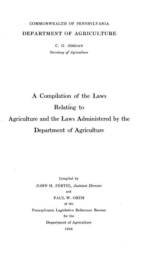 handle is hein.sstatutes/cmnotlsr0001 and id is 1 raw text is: 




       . COMMONWEALTH OF PENNSYLVANIA

       DEPARTMENT OF AGRICULTURE


                   C. G. JORDAN
                 Secretary of Agriculture










          A  Compilation   of the  Laws


                   Relating  to


Agriculture  and the  Laws  Administered   by the


          Department of Agriculture











                     Compiled by

           JOHN  H. FERTIG, Assistant Director
                       and
                   PAUL W. ORTH
                       of the
          Pennsylvania Legislative Reference Bureau
                      for the
               Department of Agriculture
                       1928


