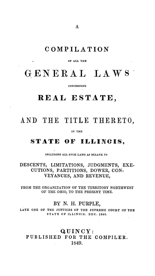 handle is hein.sstatutes/cmpgnlil0001 and id is 1 raw text is: 








      COMPILATION

             OF ALL THE


GENERAL LAWS'

             CONCERNING


REAL


ESTATE,


AND THE TITLE THERETO,

               IN THE


STATE


OF ILLINCIS,


        INCLUDING ALL SUICH LAWS AS RELATE TO

DESCENTS, LIMITATIONS, JUDGMENTS, EXE-
   CUTIONS, PARTITIONS, DOWER, CON-
       VEYANCES, AND REVENUE,

FROM THE ORGANIZATION OF THE TERRITORY NORTHWEST
      OF THE OHIO, TO THE PRESENT TIME.

          BY N. H. PURPLE,
LATE ONE OF THE JUSTICES OF THE SUPREME COURT OF THE
        STATE OF ILLINOIS. DEC. 1848.


            QUINCY:
  PUBLISHED  FOR THE COMPILER.
               1849.


