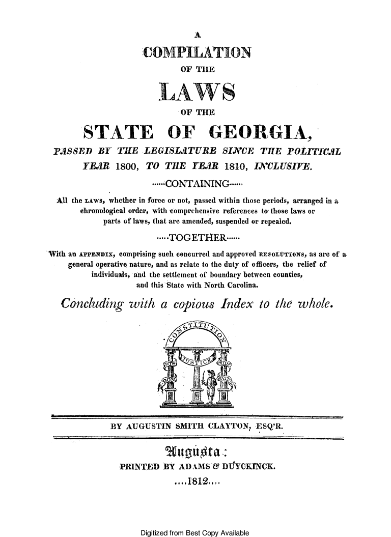 handle is hein.sstatutes/cmplwstg0001 and id is 1 raw text is: 




COMPILATION
        OF THE


   LAWS
        -OF THE


       STATE OF GEORGIA,
 PASSED BY THE LEGISLATURE SINCE THE POLITICAL
       YEAR 1800, TO TIlE YEAR 1810, IYCLUSIFE.

                      ....... CONTAINING ......

  All the LAWS, whether in force or not, passed within those periods, arranged in a
       chronological order, with comprehensive references to those laws or
           parts of laws, that are amended, suspended or repealed.

                       .....TOGETHER ......

With an APPE 'nIX, comprising such concurred and approved RESOLuTIONS, as are of a
    general operative nature, and as relate to the duty of officers, the relief of
         individuals, and the settlement of boundary between counties,
                  and this State with North Carolina.

   Concluding with a copious Index to the whole.


BY AUGUSTIN SMITH CLAYTON, ESQ'R.


PRINTED


BY ADAMS& DLTYCKfNCK.
  . e . 1812r ..


Digitized from Best Copy Available


