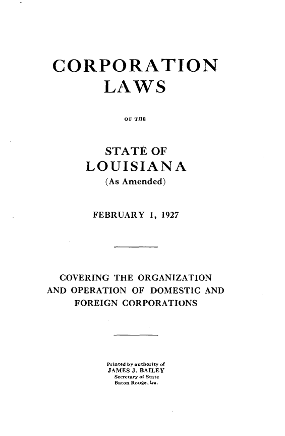 handle is hein.sstatutes/cnlsselaad0001 and id is 1 raw text is: 





CORPORATION

         LAWS


            OF THE


         STATE OF
      LOUISIANA
         (As Amended)


       FEBRUARY 1, 1927






  COVERING THE ORGANIZATION
AND OPERATION OF DOMESTIC AND
    FOREIGN CORPORATIONS





          Printed by authority of
          JAMES J. BAILEY
          Secretary of State
          Baton Rouge, 14a.


