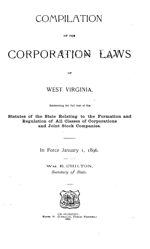 handle is hein.sstatutes/cnotcnlsw0001 and id is 1 raw text is: 



          COMPILATION


                    OF THE




CORPORATION LAWS


                      OF



              WEST VIRGINIA.


              Embracing the full text of the

Statutes of the State Relating to the Formation and
     Regulation of All Classes of Corporations
           and Joint Stock Companies.




           In Force January i, 1896.


              WM. E . C'HILUPON,
                Secretary of State.


      Cu \RLESTON:
MOKSE  W. DONNAILY, PUBLIC PRrNTca.I
        1896.


