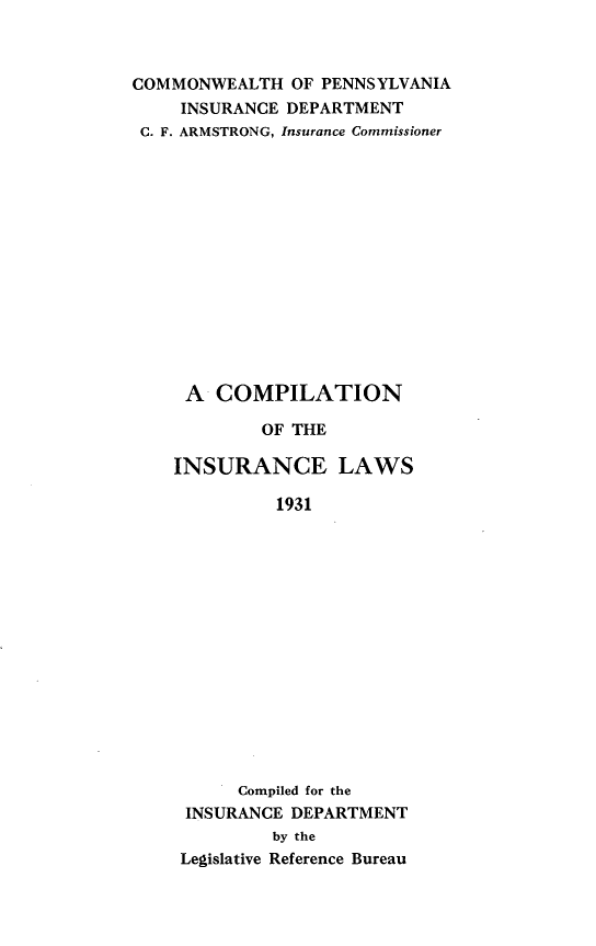 handle is hein.sstatutes/cnoticls0001 and id is 1 raw text is: 



COMMONWEALTH   OF PENNSYLVANIA
     INSURANCE DEPARTMENT
 C. F. ARMSTRONG, Insurance Commissioner














     A  COMPILATION

            OF THE

    INSURANCE LAWS

              1931
















          Compiled for the
     INSURANCE DEPARTMENT
             by the
     Legislative Reference Bureau


