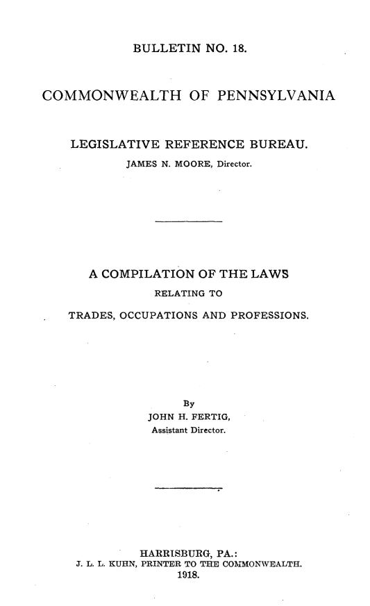 handle is hein.sstatutes/cnotlsrgt0001 and id is 1 raw text is: 



BULLETIN  NO. 18.


COMMONWEALTH OF PENNSYLVANIA



    LEGISLATIVE  REFERENCE  BUREAU.

           JAMES N. MOORE, Director.










      A COMPILATION  OF THE LAWS

               RELATING TO

    TRADES, OCCUPATIONS AND PROFESSIONS.







                   By
              JOHN H. FERTIG,
              Assistant Director.


         HARRISBURG, PA.:
J. L. L. KUHN, PRINTER TO THE COMMONWEALTH.
              1918.


