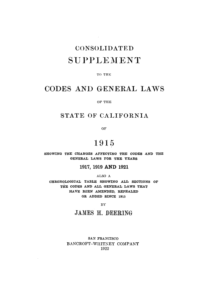 handle is hein.sstatutes/cnsolg0001 and id is 1 raw text is: CONSOLIDATED
SUPPLEMENT
TO THE
CODES AND GENERAL LAWS
OF THE
STATE OF CALIFORNIA
OF
1915
SHOWING THE CHANGES AFFECTING THE CODES AND THE
GENERAL LAWS FOR THE YEARS
1917, 1919 AND 1921
ALSO A
CHRONOLOGICAL TABLE SHOWING ALL SECTIONS OF
THE CODES AND ALL GENERAL LAWS THAT
HAVE BEEN AlENDED, REPEALED
OR ADDED SINCE 1915
BY
JAMES H. DEERING

SAN FRANCISCO
BANCROFT-WHITNEY COMPANY
1922


