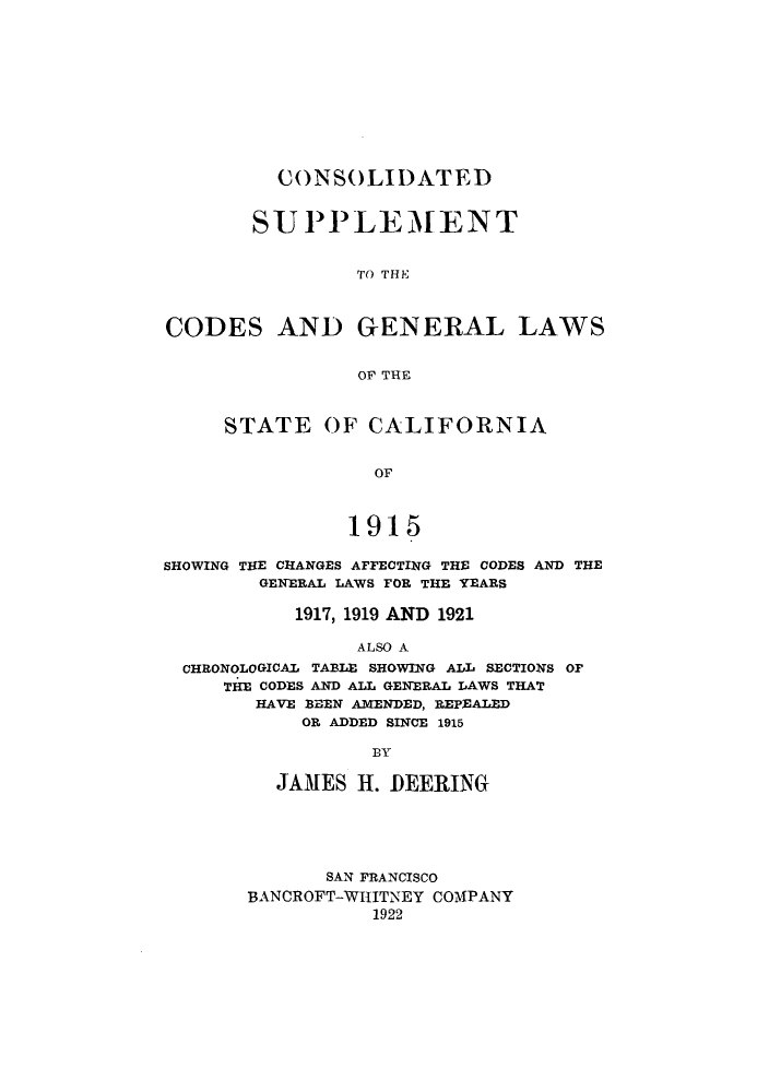 handle is hein.sstatutes/cnsolg0002 and id is 1 raw text is: CONSOLIDATED
SUPPLEMENT
TO THE
CODES AND GENERAL LAWS
OF THE
STATE OF CALIFORNIA
OF
1915
SHOWING THE CHANGES AFFECTING THE CODES AND THE
GENERAL LAWS FOR THE YEARS
1917, 1919 AND 1921
ALSO A
CHRONOLOGICAL TABLE SHOWING ALL SECTIONS OF
THE CODES AND ALL GENERAL LAWS THAT
HAVE BEEN AMENDED, REPEALED
OR ADDED SINCE 1915
BY

JAMES H. DEERING
SAN FRANCISCO
BANCROFT-WHITNEY COMPANY
1922


