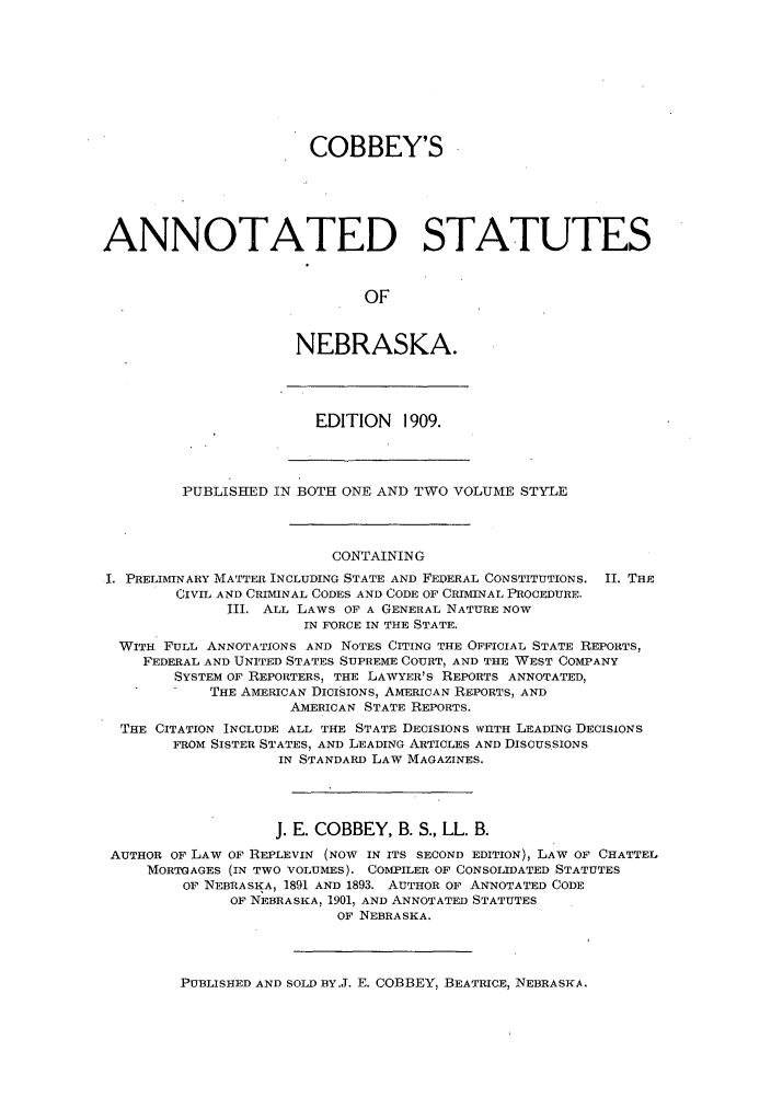 handle is hein.sstatutes/cobanse0001 and id is 1 raw text is: COBBEY'S
ANNOTATED STATUTES
OF
NEBRASKA.
EDITION 1909.
PUBLISHED IN BOTH ONE AND TWO VOLUME STYLE
CONTAINING
I. PRELIMINARY MATTER INCLUDING STATE AND FEDERAL CONSTITUTIONS. II. THE
CIVIL AND CRIMINAL CODES AND CODE OF CRIMINAL PROCEDURE.
III. ALL LAWS OF A GENERAL NATURE NOW
IN FORCE IN THE STATE.
WITH FULL ANNOTATIONS AND NOTES CITING THE OFFICIAL STATE REPORTS,
FEDERAL AND UNITED STATES SUPREME COURT, AND THE WEST COMPANY
SYSTEM OF REPORTERS, THE LAWYER'S REPORTS ANNOTATED,
THE AMERICAN DICI§IONS, AMERICAN REPORTS, AND
AMERICAN STATE REPORTS.
THE CITATION INCLUDE ALL THE STATE DECISIONS WIITH LEADING DECISIONS
FROM SISTER STATES, AND LEADING ARTICLES AND DISCUSSIONS
IN STANDARD LAW MAGAZINES.
J. E. COBBEY, B. S., LL. B.
AUTHOR OF LAW OF REPLEVIN (NOW IN ITS SECOND EDITION), LAW OF CHATTEL
MORTGAGES (IN TWO VOLUMES). COMPILER OF CONSOLIDATED STATUTES
OF NEBRASKA, 1891 AND 1893. AUTHOR OF ANNOTATED CODE
OF NEBRASKA, 1901, AND ANNOTATED STATUTES
OF NEBRASKA.

PUBLISHED AND SOLD BY.J. E. COBBEY, BEATRICE, NEBRASKA.



