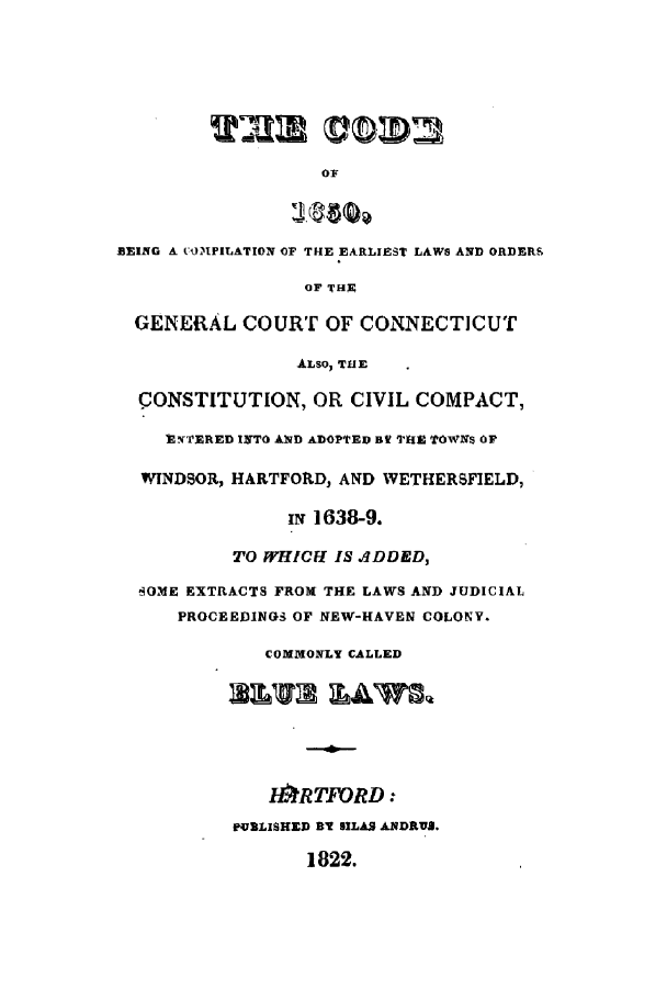 handle is hein.sstatutes/cobeinl0001 and id is 1 raw text is: BEING A COMPILATION OF THE EARLIEST LAWS AND ORDERS
OF THR
GENERAL COURT OF CONNECTICUT
ALSO, THIE
CONSTITUTION, OR CIVIL COMPACT,
IY l'ERED INTO AND ADOPTED Bf THE TOWNS OF
WINDSOR, HARTFORD, AND WETHERSFIELD,
iN 1638-9.
TO WHICFI IS ADDED,
BOME EXTRACTS FROM THE LAWS AND JUDICIAL
PROCEEDINGS OF NEW-HAVEN COLONY.
COMMONLY CALLED
It#RTFORD:
PURLISHED BY lLAS ANDRUI.
1822.


