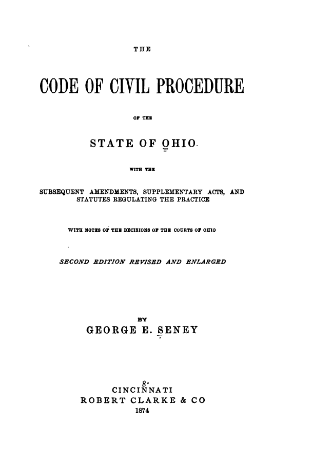 handle is hein.sstatutes/cociohi0001 and id is 1 raw text is: THE

CODE OF CIVIL PROCEDURE
OF THE
STATE OF OHIO.
WITH THE
SUBSEQUENT AMENDMENTS, SUPPLEMENTARY ACTS, AND
STATUTES REGULATING THE PRACTICE
WITH NOTES OF THE DECISIONS OF THE COURTS OF OHIO
SECOND EDITION REVISED AND ENLARGED
By
GEORGE E. SENEY
8
CINCINNATI
ROBERT CLARKE & CO
1874


