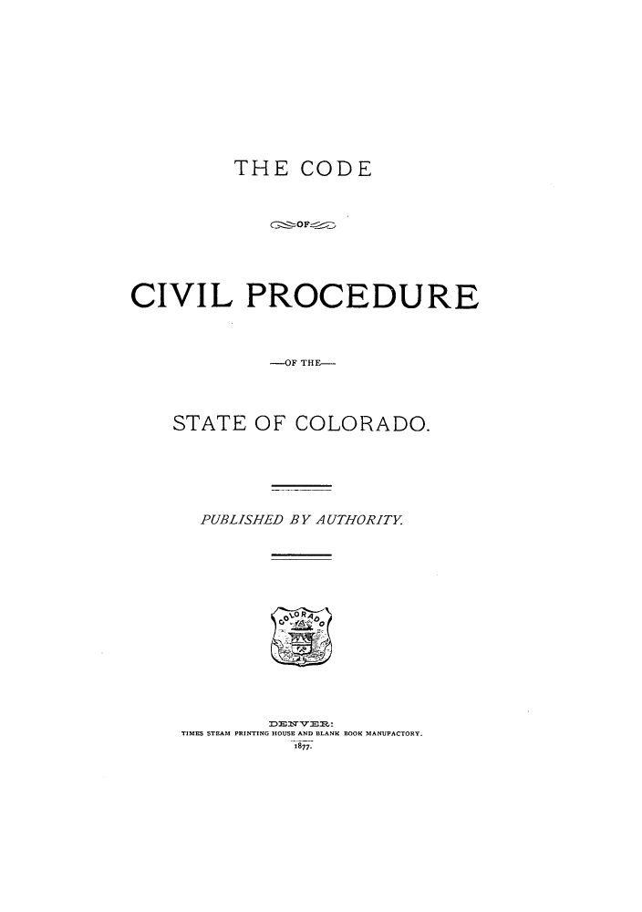 handle is hein.sstatutes/cocoamin0001 and id is 1 raw text is: THE CODE

CIVIL PROCEDURE
-SAT OF TH-
STATE OF COLORADO.

PUBLISHED BY AUTHORITY
TIMES STEAM PRINTING HOUSE AND BLANK BOOK MANUPACTORY.
1877.


