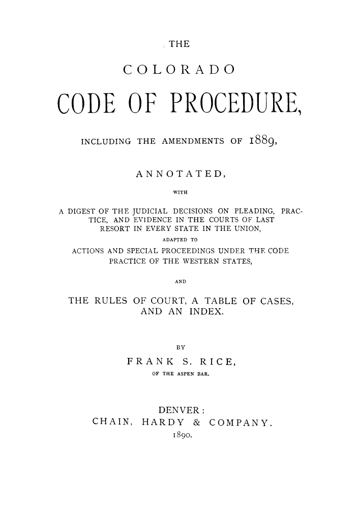 handle is hein.sstatutes/cocoofa0001 and id is 1 raw text is: THE

COLORADO
CODE OF PROCEDURE,
INCLUDING THE AMENDMENTS OF 1889,
ANNOTATED,
WITH

A DIGEST OF THE JUDICIAL DECISIONS ON PLEADING,
TICE, AND EVIDENCE IN THE COURTS OF LAST
RESORT IN EVERY STATE IN THE UNION,
ADAPTED TO

PRAC-

ACTIONS AND SPECIAL PROCEEDINGS UNDER THE CODE
PRACTICE OF THE WESTERN STATES,
AND

THE RULES OF COURT, A TABLE
AND AN INDEX.

OF CASES,

BY
FRANK S. RICE,
OF THE ASPEN BAR.
DENVER:

CHAIN,

HARDY & COMPANY.
1890.



