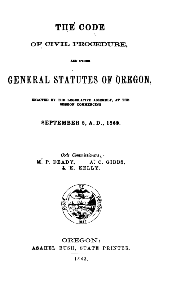 handle is hein.sstatutes/codciv0001 and id is 1 raw text is: ï»¿THE CODE
OF CIVIL PROOEDURE,
GENERAL STATUTES OF OREGON,

ENACTED BY THE LEGISLATIVE ASSEMBLY, AT THE
BESSION COMMENCING
SEPTEMBER 8, A. D., 1862.
(Ode Cmmissioers: -
M. P. DEADY,        Al C. GIBBS,
.. K. KELLY.
OF
:0
la
*. .0
OREGON:
ASAHEL BUSH, STATE PRINTER.


