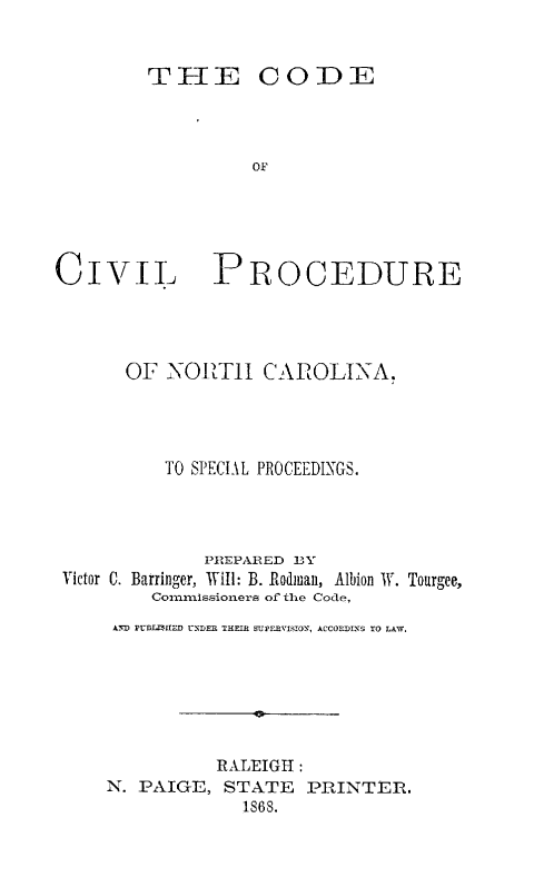 handle is hein.sstatutes/codcivnc0001 and id is 1 raw text is: THE CODE

OF

PROCEDURE

OF NORZT1 CAROLINA.
TO SPECIAL PROCEEDINGS.
PREPARED BY
Victor C. Barringer, Will: B. Rodman, Albion W. Tourgee,
Cornnissioners of the Code,
ANI) PBIAHfED UNDER THEIR EUPERVISION, ACCORI)ENS TO LAW.
0
RALEIGH:
N. PAIGE, STATE PRINTER.
1868.

CIVIL


