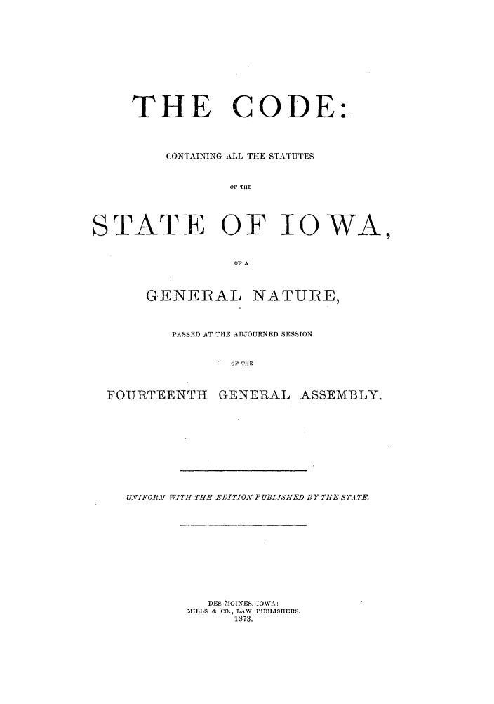 handle is hein.sstatutes/codiowa0001 and id is 1 raw text is: THE CODE:
CONTAINING ALL THE STATUTES
OF TIE
STATE OF IOWA,
OP A
GENERAL NATURE,
PASSED AT THE ADJOURNED SESSION
OF THE
FOURTEENTH GENERAL ASSEMBLY.

UNIFOl1I WITH THE E])ITJON P UBLIS1IED BY TWlE 5TAT.

DES )IOINESI IOWA:
MILLS & CO., LAW PUBLISHERS.
1873.



